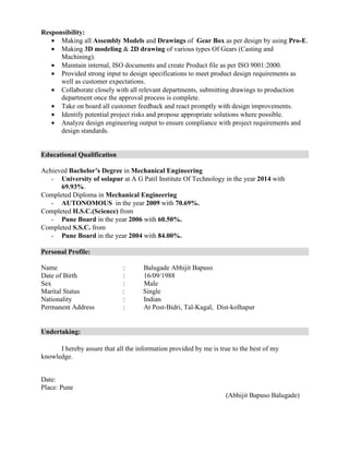 Responsibility:
• Making all Assembly Models and Drawings of Gear Box as per design by using Pro-E.
• Making 3D modeling & 2D drawing of various types Of Gears (Casting and
Machining).
• Maintain internal, ISO documents and create Product file as per ISO 9001:2000.
• Provided strong input to design specifications to meet product design requirements as
well as customer expectations.
• Collaborate closely with all relevant departments, submitting drawings to production
department once the approval process is complete.
• Take on board all customer feedback and react promptly with design improvements.
• Identify potential project risks and propose appropriate solutions where possible.
• Analyze design engineering output to ensure compliance with project requirements and
design standards.
Educational Qualification
Achieved Bachelor’s Degree in Mechanical Engineering
- University of solapur at A G Patil Institute Of Technology in the year 2014 with
69.93%.
Completed Diploma in Mechanical Engineering
- AUTONOMOUS in the year 2009 with 70.69%.
Completed H.S.C.(Science) from
- Pune Board in the year 2006 with 60.50%.
Completed S.S.C. from
- Pune Board in the year 2004 with 84.00%.
Personal Profile:
Name : Balugade Abhijit Bapuso
Date of Birth : 16/09/1988
Sex : Male
Marital Status : Single
Nationality : Indian
Permanent Address : At Post-Bidri, Tal-Kagal, Dist-kolhapur
Undertaking:
I hereby assure that all the information provided by me is true to the best of my
knowledge.
Date:
Place: Pune
(Abhijit Bapuso Balugade)
 