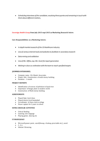  Scheduling interviewsof the candidate,resolving therequeriesand remaining in touch with
themaboutdifferentmatters,
Sovereign Health Group from July 2015-sept 2015 as Marketing Research Intern
Core Responsibilities as a Marketing Intern:
 In depthmarketresearch of the USHealthcare industry
 Useof variousinternettoolsand websitesto facilitate in secondary research
 Datamining and validation
 Useof Ms- Office,esp.Ms- Excel forreportgeneration
 Woking in close co-ordination with theteamto reach specified targets
(SUMMER INTERNSHIP)
 Company name : B.L. Mantri Associates
 Project title : Construction of multi-storey building
 Duration : 1 month
PROJECT REPORTS
 Identification of sources of pollution in Ayad river
 Importance of biogas plant in modern world
 Construction of Multi-storey building
ACHIEVEMENTS
 Played State level chess
 Played district level basketball
 Co-ordinator of chess club in college
 House captain for 2 years in school
EXTRA CIRCULAR ACTIVITIES
 Critical Reading
 Learning new language
 Playing guitar, dancing etc
IT PROFICIENCY
 Microsoft power point , excel(hlooup, vlookup, pivot table etc.) ,word
 C , C++
 Internet Browsing.
 