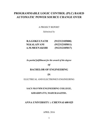 1
PROGRAMMABLE LOGIC CONTROL (PLC) BASED
AUTOMATIC POWER SOURCE CHANGE OVER
A PROJECT REPORT
Submitted by
R.S.GOKULNATH (912312105008)
M.KALAIVANI (912312105011)
A.M.MEENAKSHI (912312105017)
In partial fulfillment for the award of the degree
Of
BACHELOR OF ENGINEERING
IN
ELECTRICAL AND ELECTRONICS ENGINEERING
SACS MAVMM ENGINEERING COLLEGE,
KIDARIPATTI, MADURAI-625301.
ANNA UNIVERSITY :: CHENNAI 600 025
APRIL 2016
 