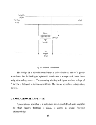 25
Fig 3.3 Potential Transformer
The design of a potential transformer is quite similar to that of a power
transformer but the loading of a potential transformer is always small, some times
only a few voltage ampere. The secondary winding is designed so that a voltage of
9 to 12V is delivered to the instrument load. The normal secondary voltage rating
is 12V.
3.4. OPERATIONAL AMPLIFIER
An operational amplifier is a multistage, direct-coupled high-gain amplifier
to which negative feedback is added, to control its overall response
characteristics.
 