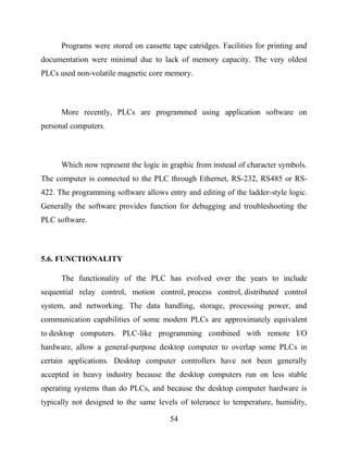 54
Programs were stored on cassette tape catridges. Facilities for printing and
documentation were minimal due to lack of memory capacity. The very oldest
PLCs used non-volatile magnetic core memory.
More recently, PLCs are programmed using application software on
personal computers.
Which now represent the logic in graphic from instead of character symbols.
The computer is connected to the PLC through Ethernet, RS-232, RS485 or RS-
422. The programming software allows entry and editing of the ladder-style logic.
Generally the software provides function for debugging and troubleshooting the
PLC software.
5.6. FUNCTIONALITY
The functionality of the PLC has evolved over the years to include
sequential relay control, motion control, process control, distributed control
system, and networking. The data handling, storage, processing power, and
communication capabilities of some modern PLCs are approximately equivalent
to desktop computers. PLC-like programming combined with remote I/O
hardware, allow a general-purpose desktop computer to overlap some PLCs in
certain applications. Desktop computer controllers have not been generally
accepted in heavy industry because the desktop computers run on less stable
operating systems than do PLCs, and because the desktop computer hardware is
typically not designed to the same levels of tolerance to temperature, humidity,
 