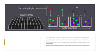 • A camera's digital image sensor, represented as a grid of pixels, captures varying intensities of light, affecting tracking stability.
• Changes in light conditions alter the photons hitting the sensor, causing the visual tracking system to misinterpret movement.
• AR platforms like ARKit must determine which points in the scene are reliable, averaging calculations to estimate the correct pose.
• To improve system robustness, there must be precise integration and calibration between camera hardware, IMU hardware, and
software algorithms.
• Developers should rigorously test their apps in diverse scenes and lighting conditions to ensure reliability in real-world scenarios.
 