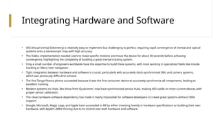 Integrating Hardware and Software
• VIO (Visual Inertial Odometry) is relatively easy to implement but challenging to perfect, requiring rapid convergence of inertial and optical
systems onto a stereoscopic map with high accuracy.
• The Dekko implementation needed users to make specific motions and move the device for about 30 seconds before achieving
convergence, highlighting the complexity of building a great inertial tracking system.
• Only a small number of engineers worldwide have the expertise to build these systems, with most working in specialized fields like missile
tracking or Mars rover navigation.
• Tight integration between hardware and software is crucial, particularly with accurately clock-synchronized IMU and camera systems,
which was previously difficult to achieve.
• The first Tango Peanut phone succeeded because it was the first consumer device to accurately synchronize all components, leading to
excellent tracking.
• Modern systems on chips, like those from Qualcomm, now have synchronized sensor hubs, making VIO viable on most current devices with
proper sensor calibration.
• The close hardware-software dependency has made it nearly impossible for software developers to create great systems without OEM
support.
• Google, Microsoft, Magic Leap, and Apple have succeeded in AR by either investing heavily in hardware specifications or building their own
hardware, with Apple's ARKit thriving due to its control over both hardware and software.
 