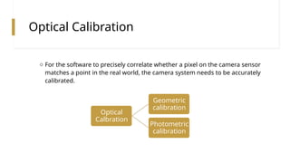Optical Calibration
o For the software to precisely correlate whether a pixel on the camera sensor
matches a point in the real world, the camera system needs to be accurately
calibrated.
Optical
Calbration
Geometric
calibration
Photometric
calibration
 