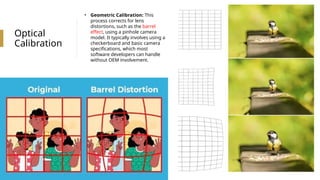 Optical
Calibration
• Geometric Calibration: This
process corrects for lens
distortions, such as the barrel
effect, using a pinhole camera
model. It typically involves using a
checkerboard and basic camera
specifications, which most
software developers can handle
without OEM involvement.
 