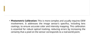• Photometric Calibration: This is more complex and usually requires OEM
involvement. It addresses the image sensor's specifics, including lens
coatings, to ensure accurate color and intensity mapping. This calibration
is essential for robust optical tracking, reducing errors by increasing the
certainty that a pixel on the sensor corresponds to a real-world point.
 