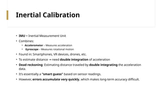 Inertial Calibration
• IMU = Inertial Measurement Unit
• Combines:
• Accelerometer – Measures acceleration
• Gyroscope – Measures rotational motion
• Found in: Smartphones, VR devices, drones, etc.
• To estimate distance need
→ double integration of acceleration
• Dead reckoning: Estimating distance traveled by double integrating the acceleration
data.
• It’s essentially a "smart guess" based on sensor readings.
• However, errors accumulate very quickly, which makes long-term accuracy difficult.
 