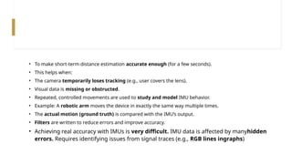 • To make short-term distance estimation accurate enough (for a few seconds).
• This helps when:
• The camera temporarily loses tracking (e.g., user covers the lens).
• Visual data is missing or obstructed.
• Repeated, controlled movements are used to study and model IMU behavior.
• Example: A robotic arm moves the device in exactly the same way multiple times.
• The actual motion (ground truth) is compared with the IMU’s output.
• Filters are written to reduce errors and improve accuracy.
• Achieving real accuracy with IMUs is very difficult. IMU data is affected by manyhidden
errors. Requires identifying issues from signal traces (e.g., RGB lines ingraphs)
 