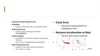 • Common Accelerometer Errors
• Fixed Bias
• Constant offset even when no acceleration exists
• Scale Factor Error
• Output doesn’t match expected model
(oftennonlinear)
• Cross-Coupling
• Acceleration in one direction affects measurement
inanother
• Due to sensor misalignment or imperfections
• Vibro-Pendulous Error
• Vibration in sync with pendulum movement
• Like a child on a swing
• Clock Error
• Incorrect measurement of
integration time
• Nonzero Acceleration at Rest
• Sensor gives false readings
even at zero movement
• Graph Analysis
• Errors like these are seen in
RGB trace graphs (e.g., Figure )
 