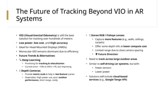 The Future of Tracking Beyond VIO in AR
Systems
• VIO (Visual-Inertial Odometry) is still the best
solution for tracking over hundreds of meters:
• Low power, low cost, and high accuracy
• Ideal for Head-Mounted Displays (HMDs)
• Monocular VIO remains dominant due to efficiency
• Future Trends & Alternatives:
• 🔍 Deep Learning:
• Promising for tracking & relocalization
• Current error ~10% vs VIO’s <1%, but improving
• 📏 Depth Cameras:
• Provide metric scale & help in low-feature scenes
• Downsides: High power use, poor outdoor
performance, short range, costly
• 👀 Stereo RGB / Fisheye Lenses:
• Capture more features (e.g., walls, ceilings,
carpets)
• Offer some depth info at lower compute cost
• Limited range due to close camera spacing
• 🌍 Future Direction:
• Need to track across large outdoor areas
• Similar to self-driving car systems, but with:
• Fewer sensors
• Lower power
• Solutions will include cloud-based
services (e.g., Google Tango VPS)
 