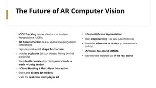 The Future of AR Computer Vision
• 6DOF Tracking is now standard in modern
devices (since ~2019).
• 3D Reconstruction (a.k.a. spatial mapping/depth
perception):
• Captures real-world shape & structure
• Enables occlusion (virtual objects hiding behind
real ones)
• Uses depth cameras to create point clouds →
mesh Unity render
→
• 🌐 Cloud Hosting & Multi-User Interaction:
• Share and extend 3D models
• Scale for real-time multiplayer AR
• 🧠 Semantic Scene Segmentation:
• Uses deep learning + 3D data (LIDAR/stereo)
• Identifies sidewalks vs roads (e.g., Pokémon Go
safety)
• 🎮 Vision: Real-World MMORG
• Like World of Warcraft but in the real world
 