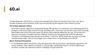 6D.ai
I'm Matt Miesnieks, CEO of 6D.ai, a startup that emerged from Oxford University’s Active Vision Lab. My co-
founder, Professor Victor Prisacariu, leads one of the world’s top AR computer vision research groups.
The Unique Approach of 6D.ai
• 6D.ai takes a distinct approach to Augmented Reality (AR). We focus on solving the most challenging technical
problems in AR and provide solutions through developer APIs. The privacy commitment means that Personally
Identifiable Information (PII) never leaves the device unless explicitly allowed by the user. This privacy-first
approach introduces a complex technical challenge: building and managing large SLAM (Simultaneous
Localization and Mapping) maps directly on the device, in real-time. While small maps are easier to handle,
managing large maps—such as those bigger than a large house—is significantly more difficult.
6D.ai's Technical Innovations
• It has developed advanced systems using next-generation 3D reconstruction, relocalization algorithms, and
neural networks. These systems are based on cutting-edge, unpublished research, aimed at delivering a
seamless, intuitive user experience (UX) for multiplayer and persistent AR
 
