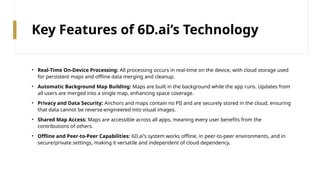 Key Features of 6D.ai’s Technology
• Real-Time On-Device Processing: All processing occurs in real-time on the device, with cloud storage used
for persistent maps and offline data merging and cleanup.
• Automatic Background Map Building: Maps are built in the background while the app runs. Updates from
all users are merged into a single map, enhancing space coverage.
• Privacy and Data Security: Anchors and maps contain no PII and are securely stored in the cloud, ensuring
that data cannot be reverse-engineered into visual images.
• Shared Map Access: Maps are accessible across all apps, meaning every user benefits from the
contributions of others.
• Offline and Peer-to-Peer Capabilities: 6D.ai's system works offline, in peer-to-peer environments, and in
secure/private settings, making it versatile and independent of cloud dependency.
 