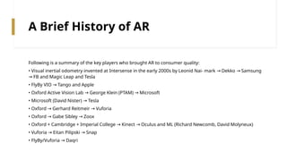 A Brief History of AR
Following is a summary of the key players who brought AR to consumer quality:
• Visual inertial odometry invented at Intersense in the early 2000s by Leonid Nai‐ mark Dekko Samsung
→ →
FB and Magic Leap and Tesla
→
• FlyBy VIO Tango and Apple
→
• Oxford Active Vision Lab George Klein (PTAM) Microsoft
→ →
• Microsoft (David Nister) Tesla
→
• Oxford Gerhard Reitmeir Vuforia
→ →
• Oxford Gabe Sibley Zoox
→ →
• Oxford + Cambridge + Imperial College Kinect Oculus and ML (Richard Newcomb, David Molyneux)
→ →
• Vuforia Eitan Pilipski Snap
→ →
• FlyBy/Vuforia Daqri
→
 