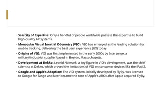 • Scarcity of Expertise: Only a handful of people worldwide possess the expertise to build
high-quality AR systems.
• Monocular Visual Inertial Odometry (VIO): VIO has emerged as the leading solution for
mobile tracking, delivering the best user experience (UX) today.
• Origins of VIO: VIO was first implemented in the early 2000s by Intersense, a
military/industrial supplier based in Boston, Massachusetts.
• Development at Dekko: Leonid Naimark, a key figure in VIO's development, was the chief
scientist at Dekko, which proved the limitations of VIO on consumer devices like the iPad 2.
• Google and Apple’s Adoption: The VIO system, initially developed by FlyBy, was licensed
to Google for Tango and later became the core of Apple's ARKit after Apple acquired FlyBy.
 