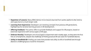 • Repetition of Lessons: Many ARKit demos mirror lessons learned from earlier platforms like Vuforia
and Layar, but on a much larger scale.
• Learning from Experience: Developers are revisiting concepts from previous AR generations,
highlighting the iterative learning process in AR development.
• Offering Feedback: The author offers to provide feedback and support for AR projects, based on
extensive experience with various types of AR apps.
• Embrace Novelty: Developers are encouraged to experiment with novelty apps, as they were the first
hits on smartphones, despite the challenge of finding practical AR use cases for handheld devices.
• Utility in Handheld AR: Finding use cases that provide real utility via AR on handheld see-through
devices is challenging but crucial for innovation.
 