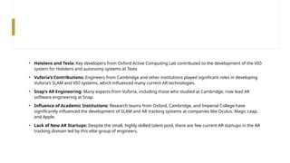 • Hololens and Tesla: Key developers from Oxford Active Computing Lab contributed to the development of the VIO
system for Hololens and autonomy systems at Tesla
• Vuforia’s Contributions: Engineers from Cambridge and other institutions played significant roles in developing
Vuforia’s SLAM and VIO systems, which influenced many current AR technologies.
• Snap's AR Engineering: Many experts from Vuforia, including those who studied at Cambridge, now lead AR
software engineering at Snap.
• Influence of Academic Institutions: Research teams from Oxford, Cambridge, and Imperial College have
significantly influenced the development of SLAM and AR tracking systems at companies like Oculus, Magic Leap,
and Apple.
• Lack of New AR Startups: Despite the small, highly skilled talent pool, there are few current AR startups in the AR
tracking domain led by this elite group of engineers.
 