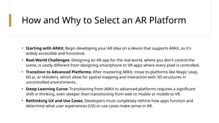 How and Why to Select an AR Platform
• Starting with ARKit: Begin developing your AR idea on a device that supports ARKit, as it's
widely accessible and functional.
• Real-World Challenges: Designing an AR app for the real world, where you don't control the
scene, is vastly different from designing smartphone or VR apps where every pixel is controlled.
• Transition to Advanced Platforms: After mastering ARKit, move to platforms like Magic Leap,
6D.ai, or Hololens, which allow for spatial mapping and interaction with 3D structures in
uncontrolled environments.
• Steep Learning Curve: Transitioning from ARKit to advanced platforms requires a significant
shift in thinking, even steeper than transitioning from web to mobile or mobile to VR.
• Rethinking UX and Use Cases: Developers must completely rethink how apps function and
determine what user experiences (UX) or use cases make sense in AR.
 