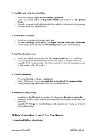 5. Scalability and Multi-Resolution Data
 Visualizations must support macro-to-micro exploration.
 Users should zoom out to see big-picture trends, then zoom in for fine-grained
details.
 Example: A geospatial VR platform might show global weather patterns, but zooming
in reveals street-level air quality data.
6. Multimodal Accessibility
 Not all users process visual data the same way.
 Incorporate auditory (alerts, speech) and haptic feedback (vibrations, tactile cues).
 Ensure designs don’t rely only on color coding (important for colorblind users).
7. Real-Time Responsiveness
 Data-driven AR/VR systems often deal with live streams (finance, IoT, healthcare).
 Visualizations must update instantly with minimal latency to maintain immersion.
 Example: A VR operations center for cybersecurity shows network anomalies as soon
as they are detected by ML models.
8. Ethical Visualization
 Prevent misleading or biased visualizations.
 Clearly differentiate between measured data and predicted/ML-generated data.
 Provide transparency about data sources and potential limitations.
9. Narrative and Storytelling
 Visualization should not only present facts but also enable data-driven storytelling.
 Immersive narratives guide users through cause-effect relationships, simulations, and
predictions.
 Example: An AR app for climate change could gradually show rising sea levels on
real-world coastlines.
2D Data Visualizations versus 3D Data Visualization
1. Strengths of 2D Data Visualization
Meenalochini.M, AP/CSD 22CDT52- VR & AR
 