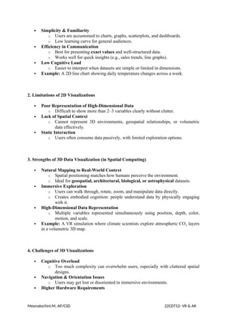  Simplicity & Familiarity
o Users are accustomed to charts, graphs, scatterplots, and dashboards.
o Low learning curve for general audiences.
 Efficiency in Communication
o Best for presenting exact values and well-structured data.
o Works well for quick insights (e.g., sales trends, line graphs).
 Low Cognitive Load
o Easier to interpret when datasets are simple or limited in dimensions.
 Example: A 2D line chart showing daily temperature changes across a week.
2. Limitations of 2D Visualizations
 Poor Representation of High-Dimensional Data
o Difficult to show more than 2–3 variables clearly without clutter.
 Lack of Spatial Context
o Cannot represent 3D environments, geospatial relationships, or volumetric
data effectively.
 Static Interaction
o Users often consume data passively, with limited exploration options.
3. Strengths of 3D Data Visualization (in Spatial Computing)
 Natural Mapping to Real-World Context
o Spatial positioning matches how humans perceive the environment.
o Ideal for geospatial, architectural, biological, or astrophysical datasets.
 Immersive Exploration
o Users can walk through, rotate, zoom, and manipulate data directly.
o Creates embodied cognition: people understand data by physically engaging
with it.
 High-Dimensional Data Representation
o Multiple variables represented simultaneously using position, depth, color,
motion, and scale.
 Example: A VR simulation where climate scientists explore atmospheric CO layers
₂
in a volumetric 3D map.
4. Challenges of 3D Visualizations
 Cognitive Overload
o Too much complexity can overwhelm users, especially with cluttered spatial
designs.
 Navigation & Orientation Issues
o Users may get lost or disoriented in immersive environments.
 Higher Hardware Requirements
Meenalochini.M, AP/CSD 22CDT52- VR & AR
 