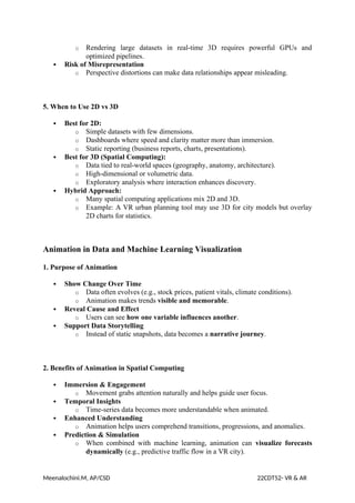 o Rendering large datasets in real-time 3D requires powerful GPUs and
optimized pipelines.
 Risk of Misrepresentation
o Perspective distortions can make data relationships appear misleading.
5. When to Use 2D vs 3D
 Best for 2D:
o Simple datasets with few dimensions.
o Dashboards where speed and clarity matter more than immersion.
o Static reporting (business reports, charts, presentations).
 Best for 3D (Spatial Computing):
o Data tied to real-world spaces (geography, anatomy, architecture).
o High-dimensional or volumetric data.
o Exploratory analysis where interaction enhances discovery.
 Hybrid Approach:
o Many spatial computing applications mix 2D and 3D.
o Example: A VR urban planning tool may use 3D for city models but overlay
2D charts for statistics.
Animation in Data and Machine Learning Visualization
1. Purpose of Animation
 Show Change Over Time
o Data often evolves (e.g., stock prices, patient vitals, climate conditions).
o Animation makes trends visible and memorable.
 Reveal Cause and Effect
o Users can see how one variable influences another.
 Support Data Storytelling
o Instead of static snapshots, data becomes a narrative journey.
2. Benefits of Animation in Spatial Computing
 Immersion & Engagement
o Movement grabs attention naturally and helps guide user focus.
 Temporal Insights
o Time-series data becomes more understandable when animated.
 Enhanced Understanding
o Animation helps users comprehend transitions, progressions, and anomalies.
 Prediction & Simulation
o When combined with machine learning, animation can visualize forecasts
dynamically (e.g., predictive traffic flow in a VR city).
Meenalochini.M, AP/CSD 22CDT52- VR & AR
 