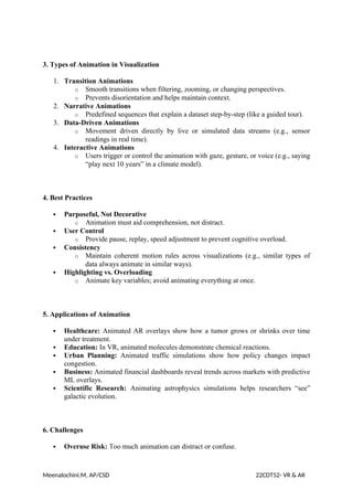3. Types of Animation in Visualization
1. Transition Animations
o Smooth transitions when filtering, zooming, or changing perspectives.
o Prevents disorientation and helps maintain context.
2. Narrative Animations
o Predefined sequences that explain a dataset step-by-step (like a guided tour).
3. Data-Driven Animations
o Movement driven directly by live or simulated data streams (e.g., sensor
readings in real time).
4. Interactive Animations
o Users trigger or control the animation with gaze, gesture, or voice (e.g., saying
“play next 10 years” in a climate model).
4. Best Practices
 Purposeful, Not Decorative
o Animation must aid comprehension, not distract.
 User Control
o Provide pause, replay, speed adjustment to prevent cognitive overload.
 Consistency
o Maintain coherent motion rules across visualizations (e.g., similar types of
data always animate in similar ways).
 Highlighting vs. Overloading
o Animate key variables; avoid animating everything at once.
5. Applications of Animation
 Healthcare: Animated AR overlays show how a tumor grows or shrinks over time
under treatment.
 Education: In VR, animated molecules demonstrate chemical reactions.
 Urban Planning: Animated traffic simulations show how policy changes impact
congestion.
 Business: Animated financial dashboards reveal trends across markets with predictive
ML overlays.
 Scientific Research: Animating astrophysics simulations helps researchers “see”
galactic evolution.
6. Challenges
 Overuse Risk: Too much animation can distract or confuse.
Meenalochini.M, AP/CSD 22CDT52- VR & AR
 