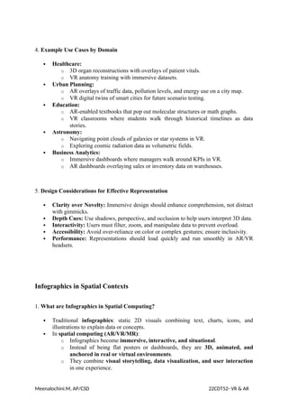 4. Example Use Cases by Domain
 Healthcare:
o 3D organ reconstructions with overlays of patient vitals.
o VR anatomy training with immersive datasets.
 Urban Planning:
o AR overlays of traffic data, pollution levels, and energy use on a city map.
o VR digital twins of smart cities for future scenario testing.
 Education:
o AR-enabled textbooks that pop out molecular structures or math graphs.
o VR classrooms where students walk through historical timelines as data
stories.
 Astronomy:
o Navigating point clouds of galaxies or star systems in VR.
o Exploring cosmic radiation data as volumetric fields.
 Business Analytics:
o Immersive dashboards where managers walk around KPIs in VR.
o AR dashboards overlaying sales or inventory data on warehouses.
5. Design Considerations for Effective Representation
 Clarity over Novelty: Immersive design should enhance comprehension, not distract
with gimmicks.
 Depth Cues: Use shadows, perspective, and occlusion to help users interpret 3D data.
 Interactivity: Users must filter, zoom, and manipulate data to prevent overload.
 Accessibility: Avoid over-reliance on color or complex gestures; ensure inclusivity.
 Performance: Representations should load quickly and run smoothly in AR/VR
headsets.
Infographics in Spatial Contexts
1. What are Infographics in Spatial Computing?
 Traditional infographics: static 2D visuals combining text, charts, icons, and
illustrations to explain data or concepts.
 In spatial computing (AR/VR/MR):
o Infographics become immersive, interactive, and situational.
o Instead of being flat posters or dashboards, they are 3D, animated, and
anchored in real or virtual environments.
o They combine visual storytelling, data visualization, and user interaction
in one experience.
Meenalochini.M, AP/CSD 22CDT52- VR & AR
 