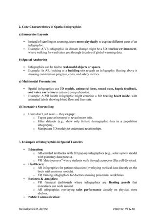 2. Core Characteristics of Spatial Infographics
a) Immersive Layouts
 Instead of scrolling or zooming, users move physically to explore different parts of an
infographic.
 Example: A VR infographic on climate change might be a 3D timeline environment,
where walking forward takes you through decades of global warming data.
b) Spatial Anchoring
 Infographics can be tied to real-world objects or spaces.
 Example: In AR, looking at a building site reveals an infographic floating above it
showing construction progress, costs, and safety metrics.
c) Multimodal Presentation
 Spatial infographics use 3D models, animated icons, sound cues, haptic feedback,
and voice narration to enhance comprehension.
 Example: A VR health infographic might combine a 3D beating heart model with
animated labels showing blood flow and live stats.
d) Interactive Storytelling
 Users don’t just read — they engage:
o Tap or gaze at hotspots to reveal more info.
o Filter datasets (e.g., show only female demographic data in a population
infographic).
o Manipulate 3D models to understand relationships.
3. Examples of Infographics in Spatial Contexts
 Education:
o AR-enabled textbooks with 3D pop-up infographics (e.g., solar system model
with planetary data panels).
o VR “data journeys” where students walk through a process (like cell division).
 Healthcare:
o AR infographics for patient education (overlaying medical data directly on the
body with anatomy models).
o VR training infographics for doctors showing procedural workflows.
 Business & Analytics:
o VR financial dashboards where infographics are floating panels that
executives can walk around.
o AR infographics overlaying sales performance directly on physical store
shelves.
 Public Communication:
Meenalochini.M, AP/CSD 22CDT52- VR & AR
 