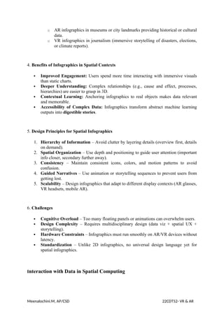 o AR infographics in museums or city landmarks providing historical or cultural
data.
o VR infographics in journalism (immersive storytelling of disasters, elections,
or climate reports).
4. Benefits of Infographics in Spatial Contexts
 Improved Engagement: Users spend more time interacting with immersive visuals
than static charts.
 Deeper Understanding: Complex relationships (e.g., cause and effect, processes,
hierarchies) are easier to grasp in 3D.
 Contextual Learning: Anchoring infographics to real objects makes data relevant
and memorable.
 Accessibility of Complex Data: Infographics transform abstract machine learning
outputs into digestible stories.
5. Design Principles for Spatial Infographics
1. Hierarchy of Information – Avoid clutter by layering details (overview first, details
on demand).
2. Spatial Organization – Use depth and positioning to guide user attention (important
info closer, secondary further away).
3. Consistency – Maintain consistent icons, colors, and motion patterns to avoid
confusion.
4. Guided Narratives – Use animation or storytelling sequences to prevent users from
getting lost.
5. Scalability – Design infographics that adapt to different display contexts (AR glasses,
VR headsets, mobile AR).
6. Challenges
 Cognitive Overload – Too many floating panels or animations can overwhelm users.
 Design Complexity – Requires multidisciplinary design (data viz + spatial UX +
storytelling).
 Hardware Constraints – Infographics must run smoothly on AR/VR devices without
latency.
 Standardization – Unlike 2D infographics, no universal design language yet for
spatial infographics.
Interaction with Data in Spatial Computing
Meenalochini.M, AP/CSD 22CDT52- VR & AR
 