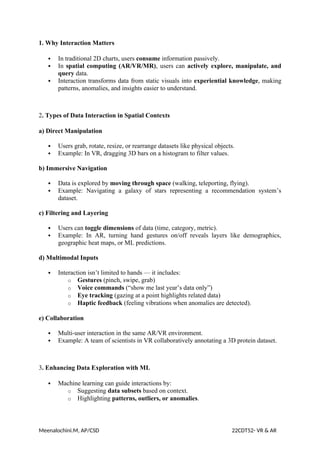 1. Why Interaction Matters
 In traditional 2D charts, users consume information passively.
 In spatial computing (AR/VR/MR), users can actively explore, manipulate, and
query data.
 Interaction transforms data from static visuals into experiential knowledge, making
patterns, anomalies, and insights easier to understand.
2. Types of Data Interaction in Spatial Contexts
a) Direct Manipulation
 Users grab, rotate, resize, or rearrange datasets like physical objects.
 Example: In VR, dragging 3D bars on a histogram to filter values.
b) Immersive Navigation
 Data is explored by moving through space (walking, teleporting, flying).
 Example: Navigating a galaxy of stars representing a recommendation system’s
dataset.
c) Filtering and Layering
 Users can toggle dimensions of data (time, category, metric).
 Example: In AR, turning hand gestures on/off reveals layers like demographics,
geographic heat maps, or ML predictions.
d) Multimodal Inputs
 Interaction isn’t limited to hands — it includes:
o Gestures (pinch, swipe, grab)
o Voice commands (“show me last year’s data only”)
o Eye tracking (gazing at a point highlights related data)
o Haptic feedback (feeling vibrations when anomalies are detected).
e) Collaboration
 Multi-user interaction in the same AR/VR environment.
 Example: A team of scientists in VR collaboratively annotating a 3D protein dataset.
3. Enhancing Data Exploration with ML
 Machine learning can guide interactions by:
o Suggesting data subsets based on context.
o Highlighting patterns, outliers, or anomalies.
Meenalochini.M, AP/CSD 22CDT52- VR & AR
 