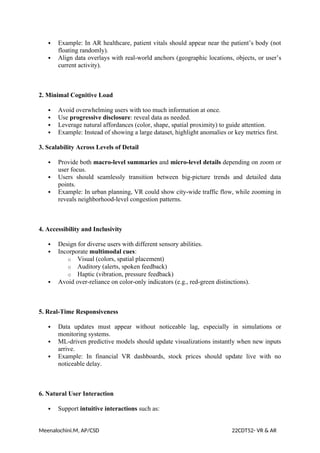  Example: In AR healthcare, patient vitals should appear near the patient’s body (not
floating randomly).
 Align data overlays with real-world anchors (geographic locations, objects, or user’s
current activity).
2. Minimal Cognitive Load
 Avoid overwhelming users with too much information at once.
 Use progressive disclosure: reveal data as needed.
 Leverage natural affordances (color, shape, spatial proximity) to guide attention.
 Example: Instead of showing a large dataset, highlight anomalies or key metrics first.
3. Scalability Across Levels of Detail
 Provide both macro-level summaries and micro-level details depending on zoom or
user focus.
 Users should seamlessly transition between big-picture trends and detailed data
points.
 Example: In urban planning, VR could show city-wide traffic flow, while zooming in
reveals neighborhood-level congestion patterns.
4. Accessibility and Inclusivity
 Design for diverse users with different sensory abilities.
 Incorporate multimodal cues:
o Visual (colors, spatial placement)
o Auditory (alerts, spoken feedback)
o Haptic (vibration, pressure feedback)
 Avoid over-reliance on color-only indicators (e.g., red-green distinctions).
5. Real-Time Responsiveness
 Data updates must appear without noticeable lag, especially in simulations or
monitoring systems.
 ML-driven predictive models should update visualizations instantly when new inputs
arrive.
 Example: In financial VR dashboards, stock prices should update live with no
noticeable delay.
6. Natural User Interaction
 Support intuitive interactions such as:
Meenalochini.M, AP/CSD 22CDT52- VR & AR
 