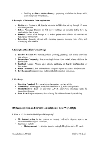 o Enabling predictive exploration (e.g., projecting trends into the future while
users manipulate present data).
4. Examples of Interactive Data Applications
 Healthcare: Doctors in AR directly interact with MRI data, slicing through 3D scans
with hand gestures.
 Urban Planning: Planners in VR move buildings or simulate traffic flow by
manipulating data layers.
 Finance: Traders walk through a 3D market graph where clusters of volatility are
highlighted interactively.
 Education: Students interact with planetary systems, zooming into orbits, and
rearranging solar models.
5. Principles of Good Interaction Design
1. Intuitive Control: Use natural gestures (pointing, grabbing) that mimic real-world
interactions.
2. Progressive Complexity: Start with simple interactions; unlock advanced filters for
power users.
3. Feedback Loops: Always give visual, auditory, or haptic confirmation of
interactions.
4. Error Tolerance: Allow undo/redo and safeguard against accidental manipulations.
5. Low Latency: Interaction must feel immediate to maintain immersion.
6. Challenges
 Cognitive Overload: Too many interactive options can overwhelm.
 Accessibility: Must support users with disabilities (e.g., voice over gestures).
 Standardization: Lack of universal AR/VR interaction standards leads to
inconsistent designs.
 Data Scale: Large datasets may be too heavy for real-time interactive rendering.
3D Reconstruction and Direct Manipulation of Real-World Data
1. What is 3D Reconstruction in Spatial Computing?
 3D Reconstruction is the process of turning real-world objects, spaces, or
environments into digital 3D models.
 Techniques include:
o Photogrammetry – stitching together multiple 2D photos into a 3D mesh.
Meenalochini.M, AP/CSD 22CDT52- VR & AR
 