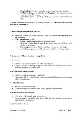 o LiDAR & Depth Sensing – capturing surfaces using laser/light scanning.
o SLAM (Simultaneous Localization and Mapping) – mapping environments
in real time using AR devices.
o Volumetric Capture – recording 3D objects or humans with multi-camera
setups.
In spatial computing, reconstructed data isn’t just viewed — it’s interacted with, modified,
and layered with analytics.
2. Direct Manipulation of Real-World Data
 Instead of viewing 3D models passively, users can interact as if the data is a
physical object.
 Direct manipulation includes:
o Scaling, rotating, and moving reconstructed models.
o Slicing or cutting through data layers (e.g., removing roof layers of a
building to see inside).
o Annotating reconstructed objects with labels, notes, or live data feeds.
o Simulating changes (e.g., modifying terrain height to see flooding impacts).
3. Examples of 3D Reconstruction + Manipulation
a) Healthcare
 MRI/CT scans are reconstructed into 3D models of organs.
 Surgeons use AR to directly manipulate data: zoom into blood vessels, simulate
incisions, or overlay live patient vitals.
b) Architecture & Urban Planning
 Buildings or cities reconstructed via LiDAR.
 Planners use VR to “walk” through cities, rearrange building positions, or simulate
infrastructure changes.
c) Cultural Heritage
 Ancient ruins scanned into VR.
 Historians manipulate reconstructions, testing hypothetical restorations.
d) Manufacturing & Maintenance
 AR overlays CAD models onto real machines.
 Engineers directly manipulate data layers: filter by part, simulate stress tests, or
highlight faulty components.
e) Environmental Science
Meenalochini.M, AP/CSD 22CDT52- VR & AR
 