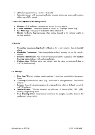  3D terrain reconstructions (satellite + LiDAR).
 Scientists interact with topographical data: simulate rising sea levels, deforestation
effects, or wildfire spread.
4. Interaction Modalities for Manipulation
 Gestures: Grab and move reconstructed models like clay objects.
 Voice Commands: “Show cross-section at 20 cm” or “Highlight arteries only.”
 Eye Tracking: Focus gaze to drill deeper into a data subset.
 Haptic Feedback: Feel resistance when cutting through a 3D volume (useful in
surgical training).
5. Benefits
 Contextual Understanding: Real-world data in 3D is more intuitive than abstract 2D
charts.
 Hands-On Exploration: Direct manipulation reduces learning curves for complex
datasets.
 Predictive Simulations: Real-world reconstructions can be augmented with machine
learning forecasts (e.g., traffic, climate change).
 Collaboration: Multiple users can interact with the same reconstructed data in
AR/VR simultaneously.
6. Challenges
 Data Size: 3D scans produce massive datasets — real-time manipulation is resource-
heavy.
 Accuracy: Reconstruction errors (e.g., occlusions in photogrammetry) can mislead
analysis.
 Latency: Smooth interaction requires low-lag rendering, which is difficult on mobile
AR/VR hardware.
 Standardization: Different industries use different 3D formats (OBJ, FBX, glTF),
creating compatibility issues.
 User Training: Direct manipulation is intuitive, but complex scientific datasets still
need expert interpretation.
Meenalochini.M, AP/CSD 22CDT52- VR & AR
 