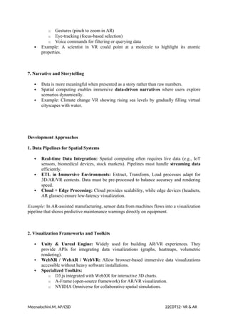 o Gestures (pinch to zoom in AR)
o Eye-tracking (focus-based selection)
o Voice commands for filtering or querying data
 Example: A scientist in VR could point at a molecule to highlight its atomic
properties.
7. Narrative and Storytelling
 Data is more meaningful when presented as a story rather than raw numbers.
 Spatial computing enables immersive data-driven narratives where users explore
scenarios dynamically.
 Example: Climate change VR showing rising sea levels by gradually filling virtual
cityscapes with water.
Development Approaches
1. Data Pipelines for Spatial Systems
 Real-time Data Integration: Spatial computing often requires live data (e.g., IoT
sensors, biomedical devices, stock markets). Pipelines must handle streaming data
efficiently.
 ETL in Immersive Environments: Extract, Transform, Load processes adapt for
3D/AR/VR contexts. Data must be pre-processed to balance accuracy and rendering
speed.
 Cloud + Edge Processing: Cloud provides scalability, while edge devices (headsets,
AR glasses) ensure low-latency visualization.
Example: In AR-assisted manufacturing, sensor data from machines flows into a visualization
pipeline that shows predictive maintenance warnings directly on equipment.
2. Visualization Frameworks and Toolkits
 Unity & Unreal Engine: Widely used for building AR/VR experiences. They
provide APIs for integrating data visualizations (graphs, heatmaps, volumetric
rendering).
 WebXR / WebAR / WebVR: Allow browser-based immersive data visualizations
accessible without heavy software installations.
 Specialized Toolkits:
o D3.js integrated with WebXR for interactive 3D charts.
o A-Frame (open-source framework) for AR/VR visualization.
o NVIDIA Omniverse for collaborative spatial simulations.
Meenalochini.M, AP/CSD 22CDT52- VR & AR
 