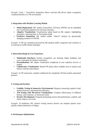 Example: Unity + TensorFlow integration allows real-time ML-driven object recognition
visualized directly in a VR environment.
3. Integration with Machine Learning Models
 Model Deployment: ML models (TensorFlow, PyTorch, ONNX) can be embedded
into visualization pipelines for real-time inference.
 Adaptive Visualization: Visualizations adjust based on ML outputs—highlighting
anomalies, clustering data, or forecasting trends.
 Predictive Simulation: ML models enable “what-if” analysis by dynamically
changing scenarios in VR/AR.
Example: A VR city simulation powered by ML predicts traffic congestion and visualizes it
in real-time as traffic density heatmaps.
4. Interaction Design & User Experience
 Multimodal Interfaces: Gesture recognition, eye tracking, haptic feedback, and
voice commands for intuitive interaction.
 Personalization: ML adapts visualization complexity to user expertise (novice vs
expert).
 Collaborative Visualization: Shared VR spaces allow multiple users to analyze and
interact with the same dataset.
Example: In VR classrooms, students collaboratively manipulate 3D data models using hand
gestures.
5. Testing and Iteration
 Usability Testing in Immersive Environments: Requires measuring cognitive load,
spatial awareness, and interaction efficiency.
 A/B Testing with ML-driven Visualizations: Compare effectiveness of different
layouts, color schemes, or interaction styles.
 Iterative Development: Frequent prototyping ensures that performance, comfort, and
clarity improve over time.
Example: In healthcare AR, iterative testing ensures doctors can interpret patient scans
quickly without distraction or fatigue.
6. Performance Optimization
Meenalochini.M, AP/CSD 22CDT52- VR & AR
 