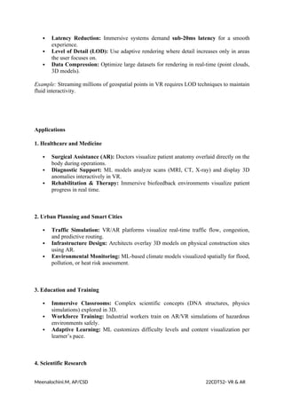  Latency Reduction: Immersive systems demand sub-20ms latency for a smooth
experience.
 Level of Detail (LOD): Use adaptive rendering where detail increases only in areas
the user focuses on.
 Data Compression: Optimize large datasets for rendering in real-time (point clouds,
3D models).
Example: Streaming millions of geospatial points in VR requires LOD techniques to maintain
fluid interactivity.
Applications
1. Healthcare and Medicine
 Surgical Assistance (AR): Doctors visualize patient anatomy overlaid directly on the
body during operations.
 Diagnostic Support: ML models analyze scans (MRI, CT, X-ray) and display 3D
anomalies interactively in VR.
 Rehabilitation & Therapy: Immersive biofeedback environments visualize patient
progress in real time.
2. Urban Planning and Smart Cities
 Traffic Simulation: VR/AR platforms visualize real-time traffic flow, congestion,
and predictive routing.
 Infrastructure Design: Architects overlay 3D models on physical construction sites
using AR.
 Environmental Monitoring: ML-based climate models visualized spatially for flood,
pollution, or heat risk assessment.
3. Education and Training
 Immersive Classrooms: Complex scientific concepts (DNA structures, physics
simulations) explored in 3D.
 Workforce Training: Industrial workers train on AR/VR simulations of hazardous
environments safely.
 Adaptive Learning: ML customizes difficulty levels and content visualization per
learner’s pace.
4. Scientific Research
Meenalochini.M, AP/CSD 22CDT52- VR & AR
 