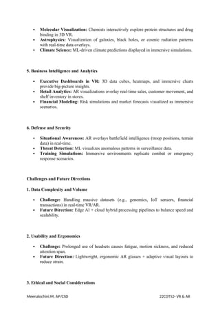  Molecular Visualization: Chemists interactively explore protein structures and drug
binding in 3D VR.
 Astrophysics: Visualization of galaxies, black holes, or cosmic radiation patterns
with real-time data overlays.
 Climate Science: ML-driven climate predictions displayed in immersive simulations.
5. Business Intelligence and Analytics
 Executive Dashboards in VR: 3D data cubes, heatmaps, and immersive charts
provide big-picture insights.
 Retail Analytics: AR visualizations overlay real-time sales, customer movement, and
shelf inventory in stores.
 Financial Modeling: Risk simulations and market forecasts visualized as immersive
scenarios.
6. Defense and Security
 Situational Awareness: AR overlays battlefield intelligence (troop positions, terrain
data) in real-time.
 Threat Detection: ML visualizes anomalous patterns in surveillance data.
 Training Simulations: Immersive environments replicate combat or emergency
response scenarios.
Challenges and Future Directions
1. Data Complexity and Volume
 Challenge: Handling massive datasets (e.g., genomics, IoT sensors, financial
transactions) in real-time VR/AR.
 Future Direction: Edge AI + cloud hybrid processing pipelines to balance speed and
scalability.
2. Usability and Ergonomics
 Challenge: Prolonged use of headsets causes fatigue, motion sickness, and reduced
attention span.
 Future Direction: Lightweight, ergonomic AR glasses + adaptive visual layouts to
reduce strain.
3. Ethical and Social Considerations
Meenalochini.M, AP/CSD 22CDT52- VR & AR
 