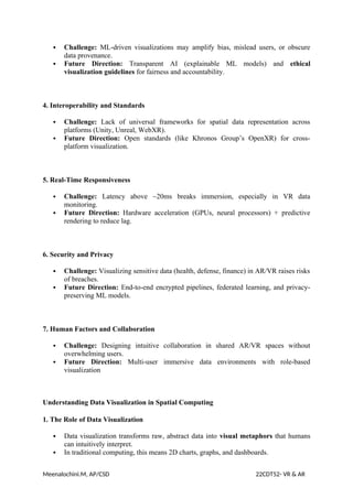  Challenge: ML-driven visualizations may amplify bias, mislead users, or obscure
data provenance.
 Future Direction: Transparent AI (explainable ML models) and ethical
visualization guidelines for fairness and accountability.
4. Interoperability and Standards
 Challenge: Lack of universal frameworks for spatial data representation across
platforms (Unity, Unreal, WebXR).
 Future Direction: Open standards (like Khronos Group’s OpenXR) for cross-
platform visualization.
5. Real-Time Responsiveness
 Challenge: Latency above ~20ms breaks immersion, especially in VR data
monitoring.
 Future Direction: Hardware acceleration (GPUs, neural processors) + predictive
rendering to reduce lag.
6. Security and Privacy
 Challenge: Visualizing sensitive data (health, defense, finance) in AR/VR raises risks
of breaches.
 Future Direction: End-to-end encrypted pipelines, federated learning, and privacy-
preserving ML models.
7. Human Factors and Collaboration
 Challenge: Designing intuitive collaboration in shared AR/VR spaces without
overwhelming users.
 Future Direction: Multi-user immersive data environments with role-based
visualization
Understanding Data Visualization in Spatial Computing
1. The Role of Data Visualization
 Data visualization transforms raw, abstract data into visual metaphors that humans
can intuitively interpret.
 In traditional computing, this means 2D charts, graphs, and dashboards.
Meenalochini.M, AP/CSD 22CDT52- VR & AR
 