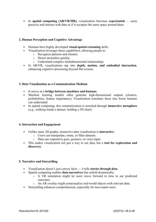  In spatial computing (AR/VR/MR), visualization becomes experiential — users
perceive and interact with data as if it occupies the same space around them.
2. Human Perception and Cognitive Advantage
 Humans have highly developed visual-spatial reasoning skills.
 Visualization leverages these capabilities, allowing people to:
o Recognize patterns and clusters.
o Detect anomalies quickly.
o Understand complex multidimensional relationships.
 In AR/VR, visualizations tap into depth, motion, and embodied interaction,
enhancing cognitive processing beyond flat screens.
3. Data Visualization as a Communication Medium
 It serves as a bridge between machines and humans.
 Machine learning models often generate high-dimensional outputs (clusters,
probabilities, feature importance). Visualization translates these into forms humans
can understand.
 In spatial computing, this communication is enriched through immersive metaphors
(e.g., walking inside a dataset, holding a 3D chart).
4. Interaction and Engagement
 Unlike static 2D graphs, immersive data visualization is interactive:
o Users can manipulate, rotate, or filter datasets.
o Data can respond to gaze, gestures, or voice input.
 This makes visualization not just a way to see data, but a tool for exploration and
discovery.
5. Narrative and Storytelling
 Visualization doesn’t just convey facts — it tells stories through data.
 Spatial computing enables data narratives that unfold dynamically:
o A VR simulation might let users move forward in time to see predicted
outcomes.
o An AR overlay might contextualize real-world objects with relevant data.
 Storytelling enhances comprehension, especially for non-expert users.
Meenalochini.M, AP/CSD 22CDT52- VR & AR
 