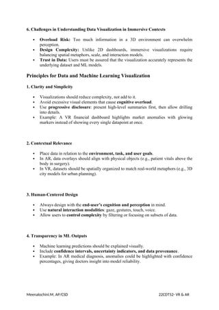 6. Challenges in Understanding Data Visualization in Immersive Contexts
 Overload Risk: Too much information in a 3D environment can overwhelm
perception.
 Design Complexity: Unlike 2D dashboards, immersive visualizations require
balancing spatial metaphors, scale, and interaction models.
 Trust in Data: Users must be assured that the visualization accurately represents the
underlying dataset and ML models.
Principles for Data and Machine Learning Visualization
1. Clarity and Simplicity
 Visualizations should reduce complexity, not add to it.
 Avoid excessive visual elements that cause cognitive overload.
 Use progressive disclosure: present high-level summaries first, then allow drilling
into details.
 Example: A VR financial dashboard highlights market anomalies with glowing
markers instead of showing every single datapoint at once.
2. Contextual Relevance
 Place data in relation to the environment, task, and user goals.
 In AR, data overlays should align with physical objects (e.g., patient vitals above the
body in surgery).
 In VR, datasets should be spatially organized to match real-world metaphors (e.g., 3D
city models for urban planning).
3. Human-Centered Design
 Always design with the end-user’s cognition and perception in mind.
 Use natural interaction modalities: gaze, gestures, touch, voice.
 Allow users to control complexity by filtering or focusing on subsets of data.
4. Transparency in ML Outputs
 Machine learning predictions should be explained visually.
 Include confidence intervals, uncertainty indicators, and data provenance.
 Example: In AR medical diagnosis, anomalies could be highlighted with confidence
percentages, giving doctors insight into model reliability.
Meenalochini.M, AP/CSD 22CDT52- VR & AR
 