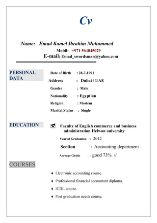 Cv
Name: Emad Kamel Ibrahim Mohammed
Mobil: +971 564045029
E-mail: Emad_swordsman@yahoo.com
PERSONAL
DATA
Date of Birth : 28-7-1991
Address : Dubai / UAE
Gender : Male
Nationality : Egyptian
Religion : Moslem
Marital Status : Single
EDUCATION
COURSES
 Faculty of English commerce and business
administration Helwan university
Year of Graduation : 2012
Section : Accounting department
Average Grade : good 73% //
 Electronic accounting course.
 Professional financial accountant diploma.
 ICDL course.
 Post graduation needs course.
 