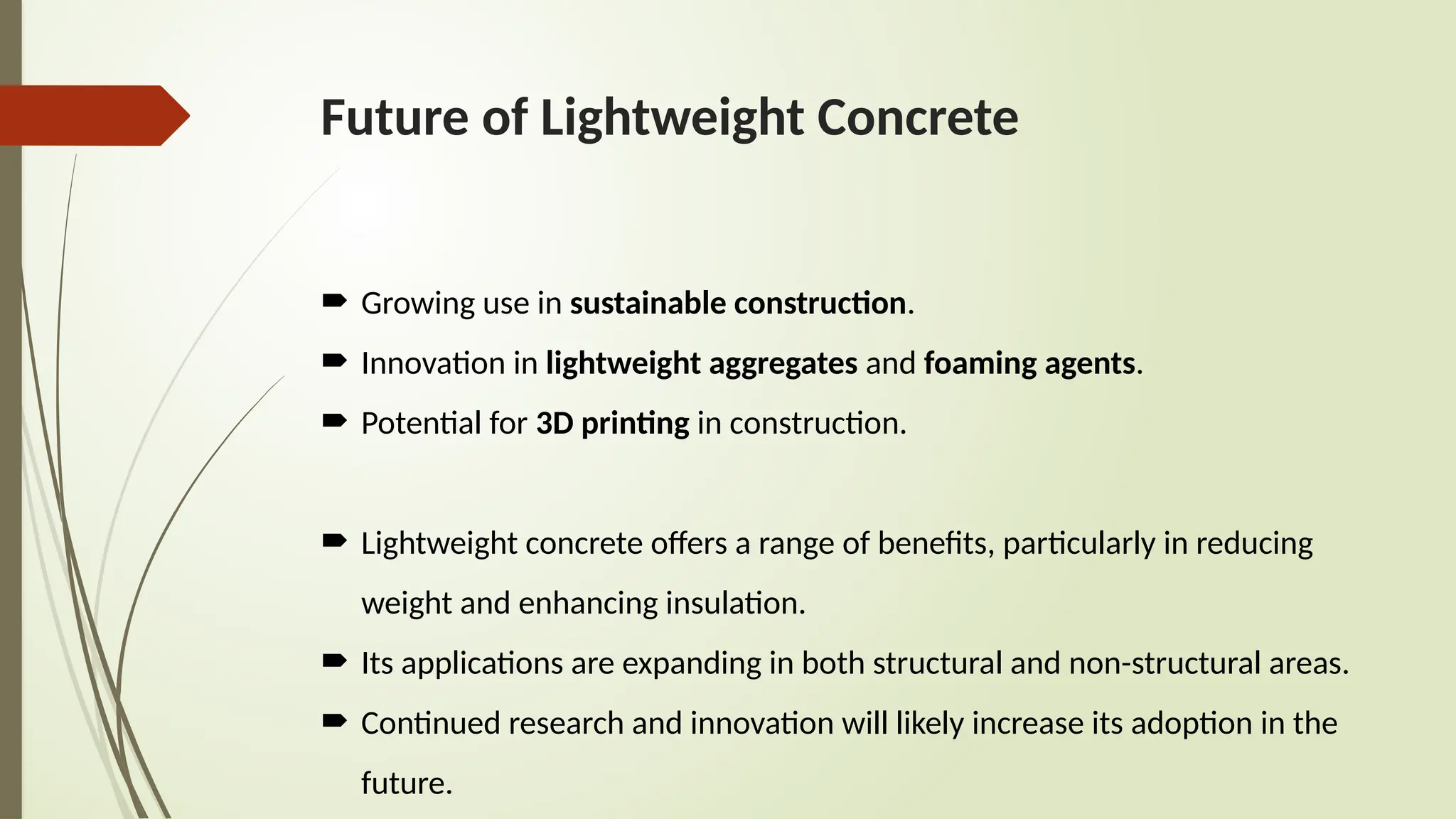 Future of Lightweight Concrete
 Growing use in sustainable construction.
 Innovation in lightweight aggregates and foaming agents.
 Potential for 3D printing in construction.
 Lightweight concrete offers a range of benefits, particularly in reducing
weight and enhancing insulation.
 Its applications are expanding in both structural and non-structural areas.
 Continued research and innovation will likely increase its adoption in the
future.
 