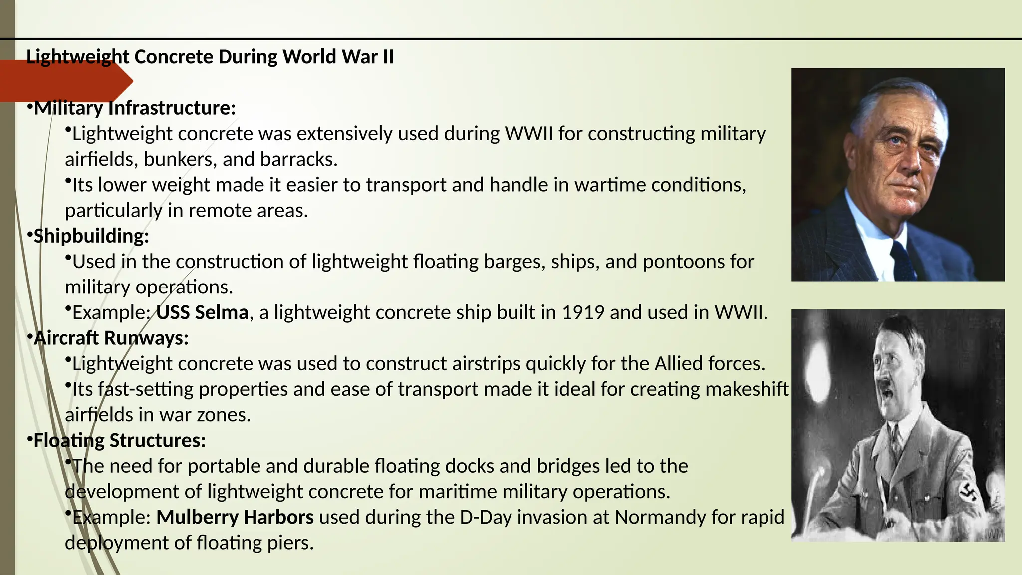 Lightweight Concrete During World War II
•Military Infrastructure:
•Lightweight concrete was extensively used during WWII for constructing military
airfields, bunkers, and barracks.
•Its lower weight made it easier to transport and handle in wartime conditions,
particularly in remote areas.
•Shipbuilding:
•Used in the construction of lightweight floating barges, ships, and pontoons for
military operations.
•Example: USS Selma, a lightweight concrete ship built in 1919 and used in WWII.
•Aircraft Runways:
•Lightweight concrete was used to construct airstrips quickly for the Allied forces.
•Its fast-setting properties and ease of transport made it ideal for creating makeshift
airfields in war zones.
•Floating Structures:
•The need for portable and durable floating docks and bridges led to the
development of lightweight concrete for maritime military operations.
•Example: Mulberry Harbors used during the D-Day invasion at Normandy for rapid
deployment of floating piers.
 