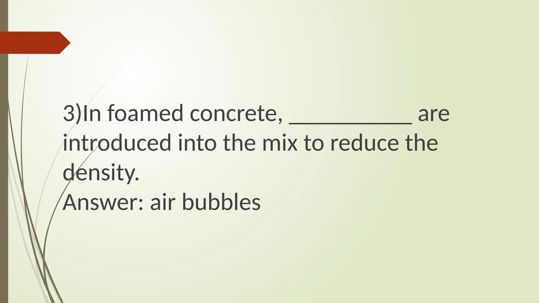 3)In foamed concrete, __________ are
introduced into the mix to reduce the
density.
Answer: air bubbles
 