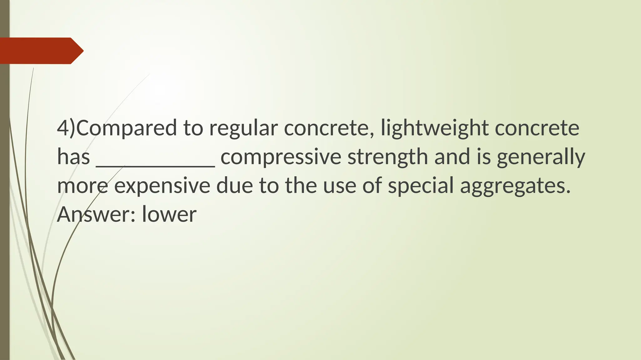 4)Compared to regular concrete, lightweight concrete
has __________ compressive strength and is generally
more expensive due to the use of special aggregates.
Answer: lower
 
