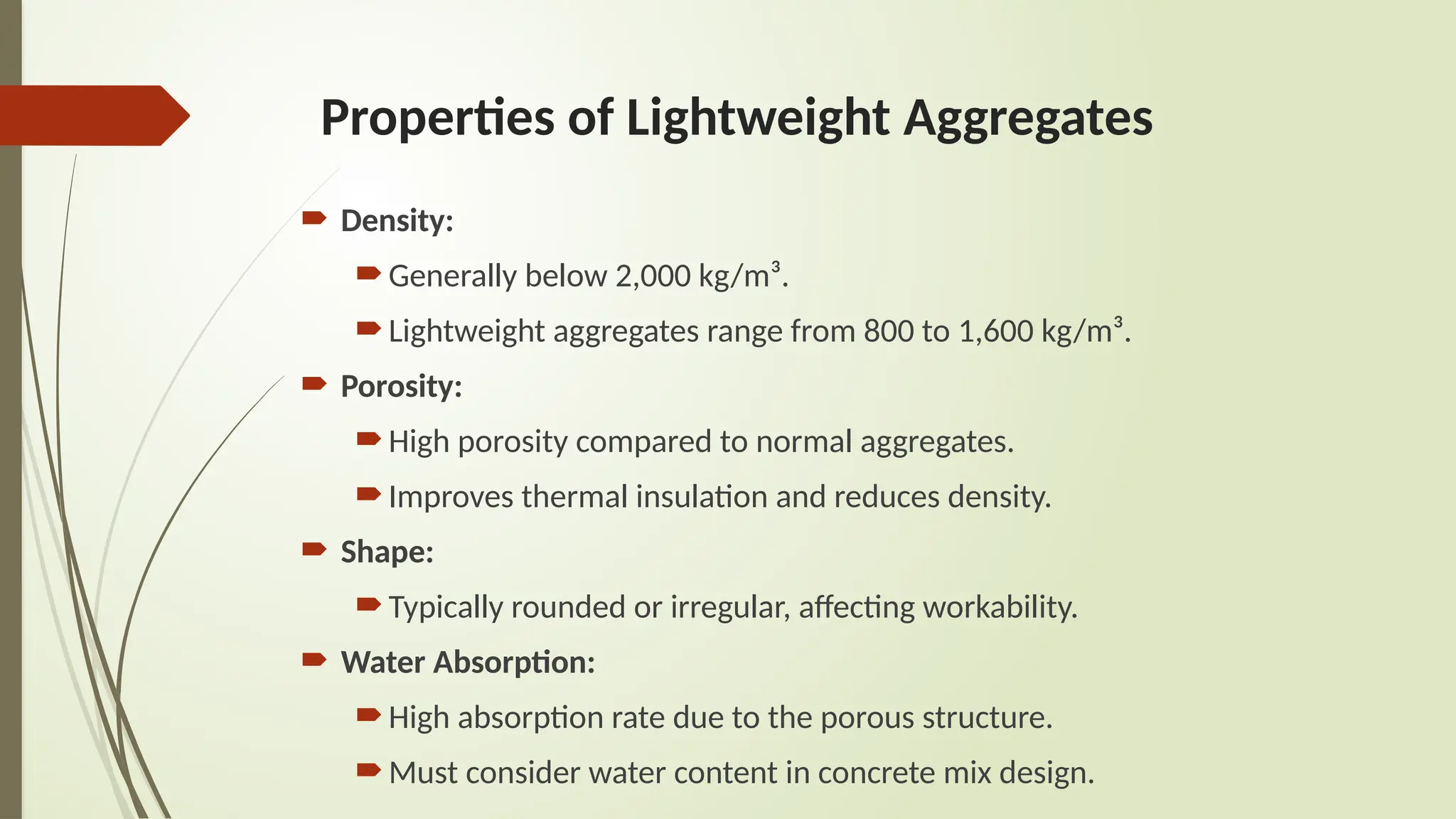 Properties of Lightweight Aggregates
 Density:
Generally below 2,000 kg/m³.
Lightweight aggregates range from 800 to 1,600 kg/m³.
 Porosity:
High porosity compared to normal aggregates.
Improves thermal insulation and reduces density.
 Shape:
Typically rounded or irregular, affecting workability.
 Water Absorption:
High absorption rate due to the porous structure.
Must consider water content in concrete mix design.
 