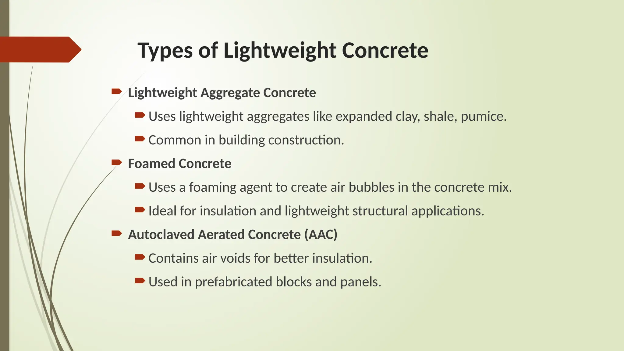 Types of Lightweight Concrete
 Lightweight Aggregate Concrete
Uses lightweight aggregates like expanded clay, shale, pumice.
Common in building construction.
 Foamed Concrete
Uses a foaming agent to create air bubbles in the concrete mix.
Ideal for insulation and lightweight structural applications.
 Autoclaved Aerated Concrete (AAC)
Contains air voids for better insulation.
Used in prefabricated blocks and panels.
 
