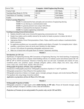 Page 1 of 4
Course Title: Computer Aided Engineering Drawing
Course Code 22CAED13/23 CIE Marks 50
Teaching Hour/Week (L:T:P:S) 2:0:2:0 SEE Marks 50
Total Hours of Teaching - Learning 40 Total Marks 100
Credits 03 Exam Hours 03
Course Learning Objectives:
CLO1: To understand the basic principles and conventions of engineering drawing
CLO2: To use drawing as a communication mode
CLO3: To generate pictorial views using CAD software
CLO4: To understand the development of surfaces
CLO5: To visualize engineering components
Teaching-Learning (General Instructions):
• Students should be made aware of powerful engineering communication tool – Drawing.
• Simple Case studies can be suitably selected by the teacher for hands on practice to induce the feel of
fruitfulness of learning.
• Appropriate Models, Power Point presentation, Charts, Videos, shall be used to enhance visualization before
hands on practice.
• For application problems use very generally available actual objects. (Example: For rectangular prism / object;
matchbox, carton boxes, book, etc can be used. Similarly for other shapes)
• Use any CAD software for generating orthographic and pictorial views.
• Make use of sketch book with graph sheets for manual / preparatory sketching
Module-1
Introduction: for CIE only
Significance of Engineering drawing, BIS Conventions of Engineering Drawing, Free hand sketching of engineering
drawing, Scales. Introduction to Computer Aided Drafting software, Co-ordinate system and reference planes HP, VP,
RPP & LPP of 2D/3D environment. Selection of drawing sheet size and scale. Commands and creation of Lines,
coordinate points, axes, polylines, square, rectangle, polygons, splines, circles, ellipse, text, move, copy, off-set,
mirror, rotate, trim, extend, break, chamfer, fillet and curves.
Orthographic Projections of Points, Lines and Planes:
Introduction to Orthographic projections: Orthographic projections of points in 1st
and 3rd
quadrants.
Orthographic projections of lines (Placed in First quadrant only).
Orthographic projections of planes viz triangle, square, rectangle, pentagon, hexagon, and circular laminae (Placed in
First quadrant only using change of position method).
Application on projections of Lines & Planes (For CIE only)
Module-2
Orthographic Projection of Solids:
Orthographic projection of right regular solids (Solids Resting on HP only): Prisms & Pyramids (triangle, square,
rectangle, pentagon, hexagon), Cylinders, Cones, Cubes &Tetrahedron.
Projections of Frustum of cone and pyramids (For practice only, not for CIE and SEE).
 