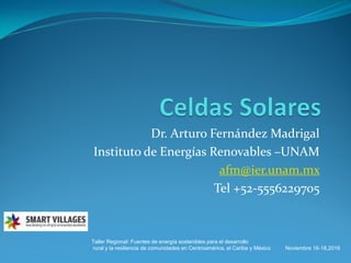 Dr. Arturo Fernández Madrigal
Instituto de Energías Renovables –UNAM
afm@ier.unam.mx
Tel +52-5556229705
Taller Regional: Fuentes de energía sostenibles para el desarrollo
rural y la resiliencia de comunidades en Centroamérica, el Caribe y México Noviembre 16-18,2016
 